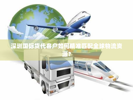 深圳国际货代客户如何精准匹配全球物流资源? 深圳国际货代客户如何精准匹配全球物流资源?