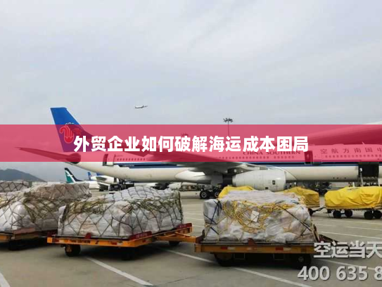 外贸企业如何破解海运成本困局 外贸企业如何破解海运成本困局