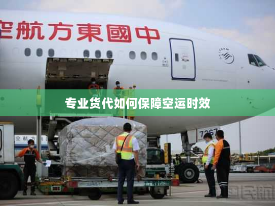 专业货代如何保障空运时效 专业货代如何保障空运时效