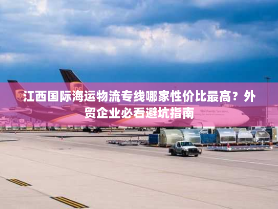 江西国际海运物流专线哪家性价比最高?外贸企业必看避坑指南 江西国际海运物流专线哪家性价比最高?外贸企业必看避坑指南