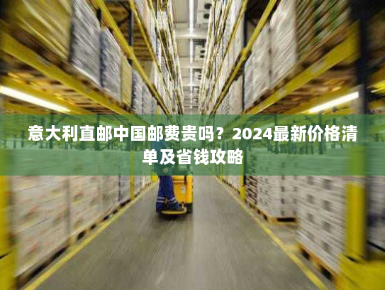 意大利直邮中国邮费贵吗?2024最新价格清单及省钱攻略 意大利直邮中国邮费贵吗?2024最新价格清单及省钱攻略