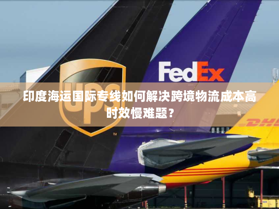 印度海运国际专线如何解决跨境物流成本高时效慢难题？