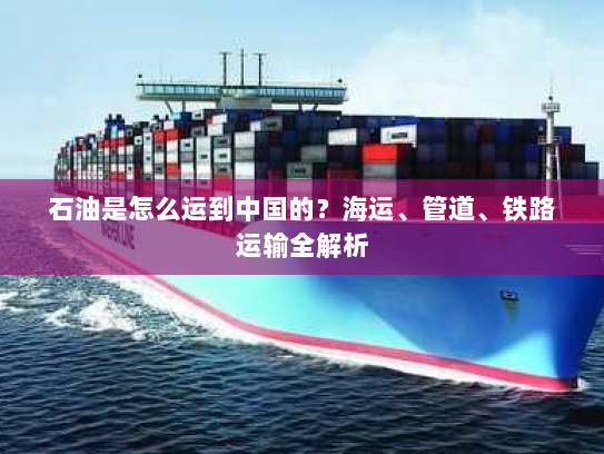 石油是怎么运到中国的?海运、管道、铁路运输全解析 石油是怎么运到中国的?海运、管道、铁路运输全解析