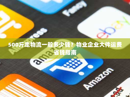 500斤走物流一般多少钱？物业企业大件运费省钱指南