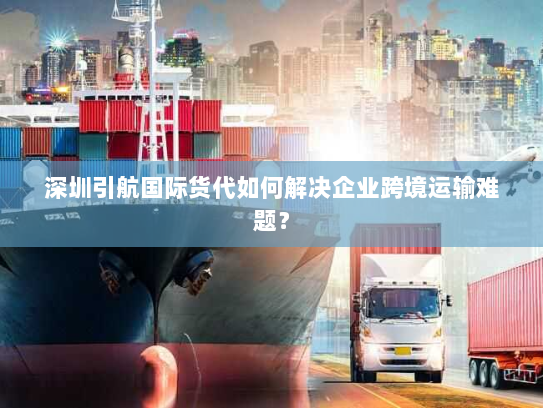 深圳引航国际货代如何解决企业跨境运输难题？