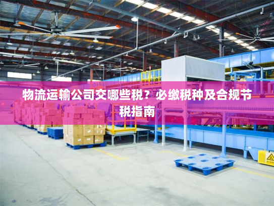 物流运输公司交哪些税?必缴税种及合规节税指南 物流运输公司交哪些税?必缴税种及合规节税指南