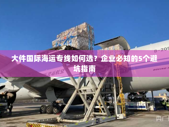 大件国际海运专线如何选？企业必知的5个避坑指南