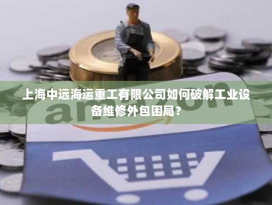 上海中远海运重工有限公司如何破解工业设备维修外包困局？