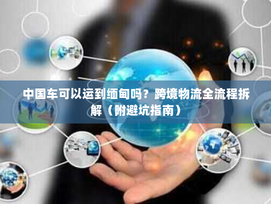 中国车可以运到缅甸吗？跨境物流全流程拆解（附避坑指南）