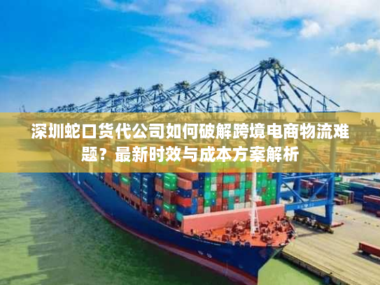 深圳蛇口货代公司如何破解跨境电商物流难题？最新时效与成本方案解析