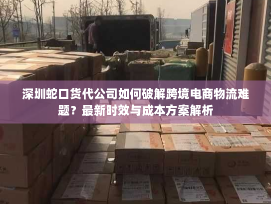 深圳蛇口货代公司如何破解跨境电商物流难题？最新时效与成本方案解析