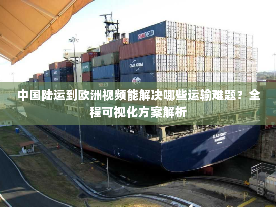 中国陆运到欧洲视频能解决哪些运输难题？全程可视化方案解析