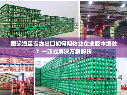 国际海运专线出口如何帮物业企业降本增效？一站式解决方案解析