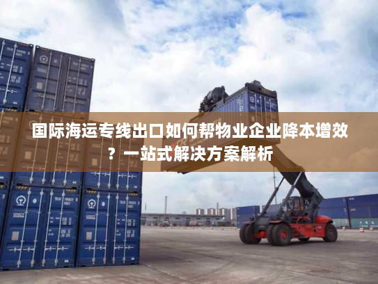 国际海运专线出口如何帮物业企业降本增效？一站式解决方案解析