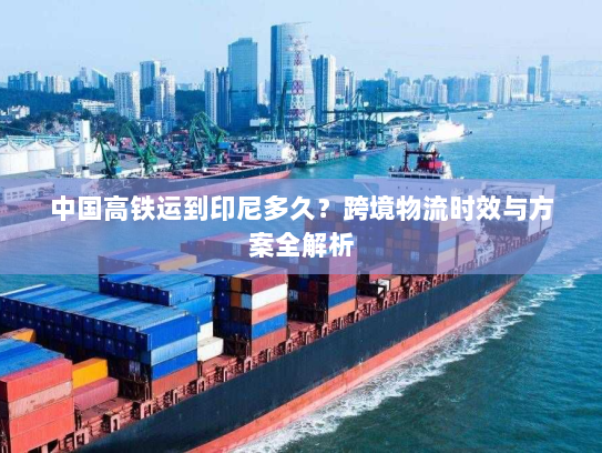 中国高铁运到印尼多久?跨境物流时效与方案全解析 中国高铁运到印尼多久?跨境物流时效与方案全解析