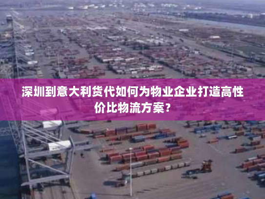 深圳到意大利货代如何为物业企业打造高性价比物流方案？