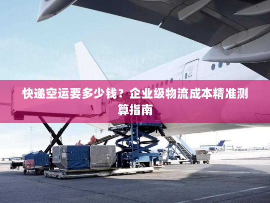 快递空运要多少钱?企业级物流成本精准测算指南 快递空运要多少钱?企业级物流成本精准测算指南