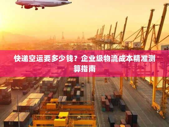 快递空运要多少钱?企业级物流成本精准测算指南 快递空运要多少钱?企业级物流成本精准测算指南