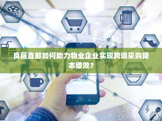 良藤直邮如何助力物业企业实现跨境采购降本增效？