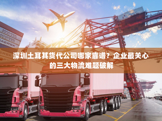 深圳土耳其货代公司哪家靠谱？企业最关心的三大物流难题破解