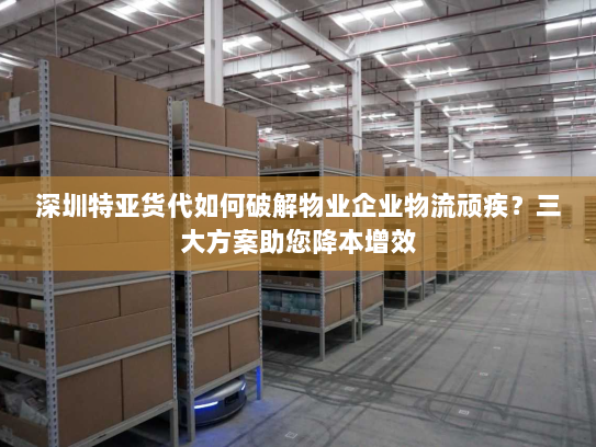 深圳特亚货代如何破解物业企业物流顽疾？三大方案助您降本增效