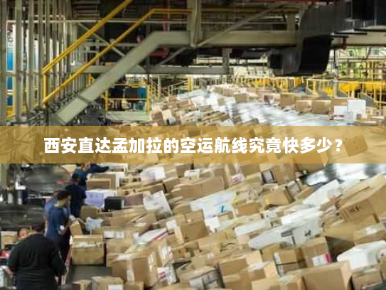 西安直达孟加拉的空运航线究竟快多少？