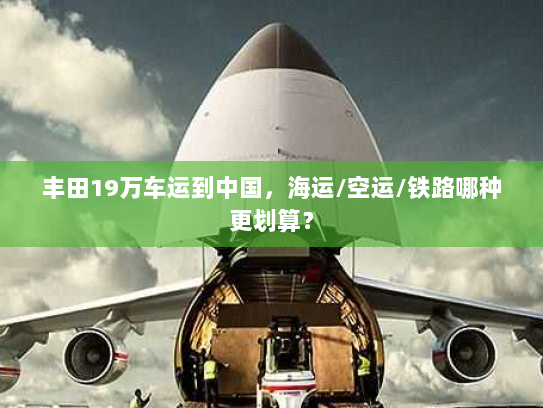 丰田19万车运到中国，海运/空运/铁路哪种更划算？