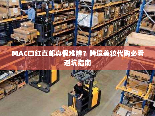MAC口红直邮真假难辨？跨境美妆代购必看避坑指南