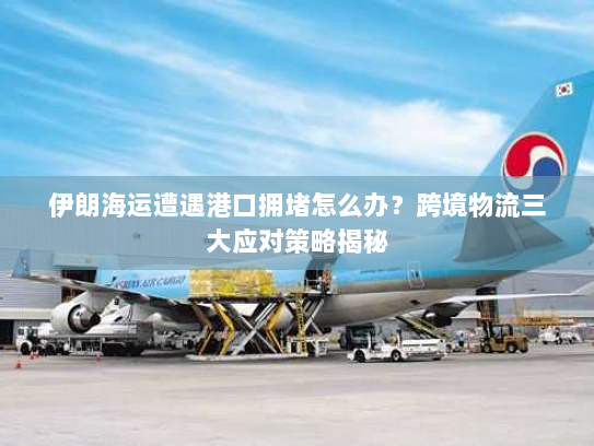 伊朗海运遭遇港口拥堵怎么办？跨境物流三大应对策略揭秘