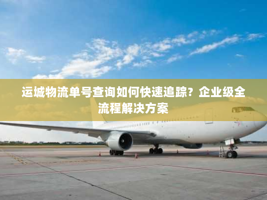 运城物流单号查询如何快速追踪?企业级全流程解决方案 运城物流单号查询如何快速追踪?企业级全流程解决方案