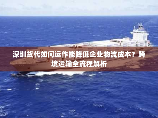 深圳货代如何运作能降低企业物流成本？跨境运输全流程解析