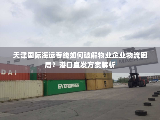 天津国际海运专线如何破解物业企业物流困局？港口直发方案解析