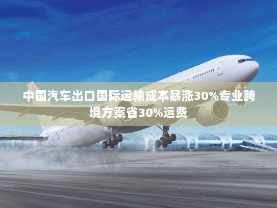 中国汽车出口国际运输成本暴涨30%专业跨境方案省30%运费