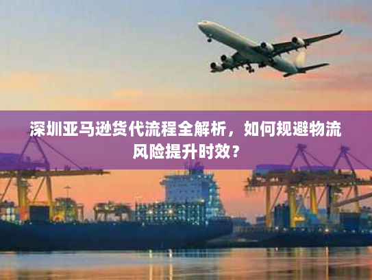 深圳亚马逊货代流程全解析,如何规避物流风险提升时效? 深圳亚马逊货代流程全解析,如何规避物流风险提升时效?