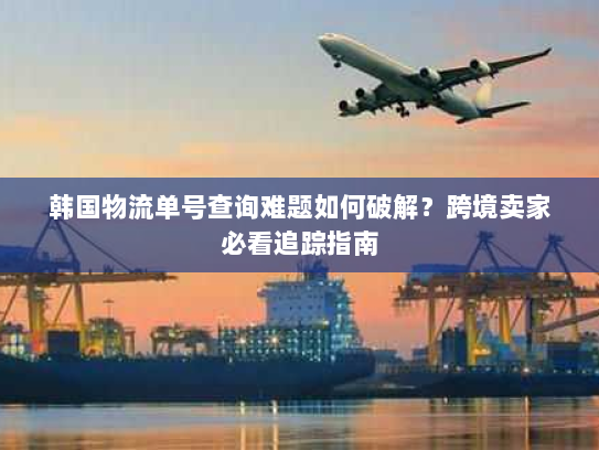 韩国物流单号查询难题如何破解？跨境卖家必看追踪指南