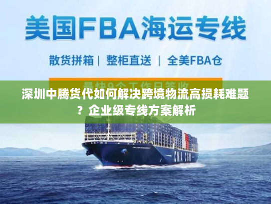 深圳中腾货代如何解决跨境物流高损耗难题？企业级专线方案解析