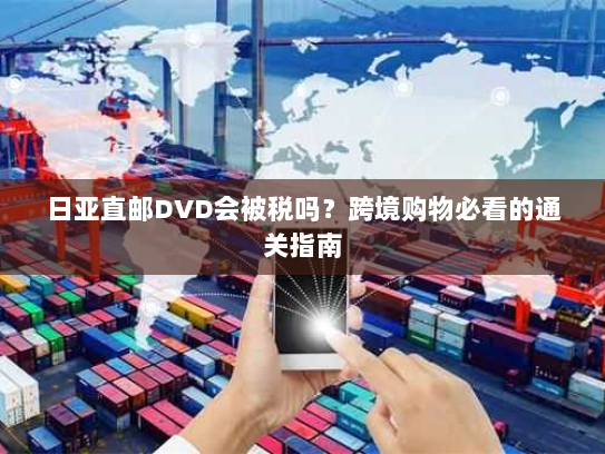 日亚直邮DVD会被税吗?跨境购物必看的通关指南 日亚直邮DVD会被税吗?跨境购物必看的通关指南
