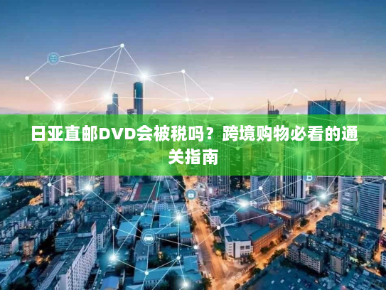 日亚直邮DVD会被税吗?跨境购物必看的通关指南 日亚直邮DVD会被税吗?跨境购物必看的通关指南