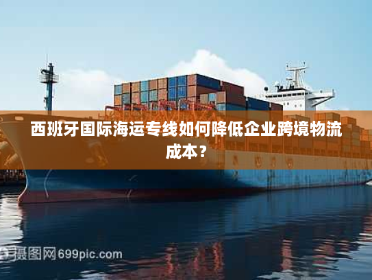 西班牙国际海运专线如何降低企业跨境物流成本？