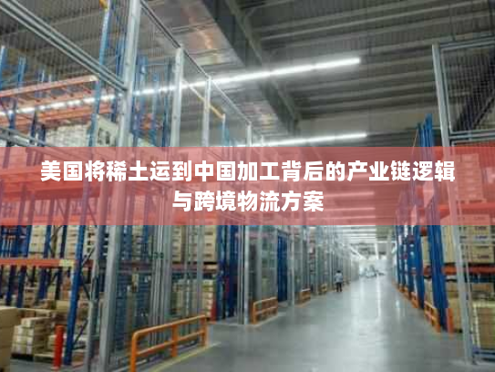 美国将稀土运到中国加工背后的产业链逻辑与跨境物流方案