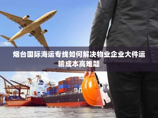 烟台国际海运专线如何解决物业企业大件运输成本高难题