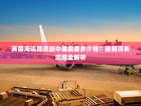 英国海运路虎到中国需要多少钱？最新清关流程全解析