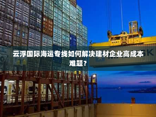 云浮国际海运专线如何解决建材企业高成本难题？
