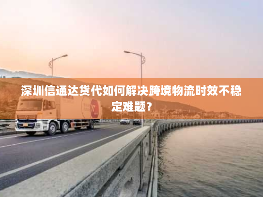 深圳信通达货代如何解决跨境物流时效不稳定难题？