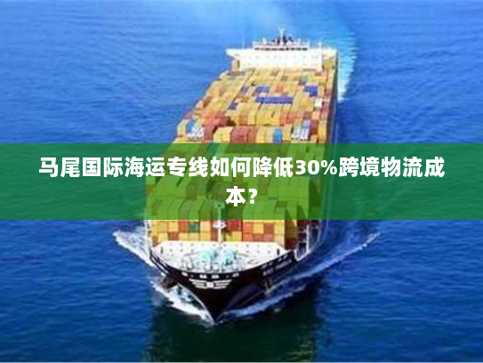 马尾国际海运专线如何降低30%跨境物流成本? 马尾国际海运专线如何降低30%跨境物流成本?
