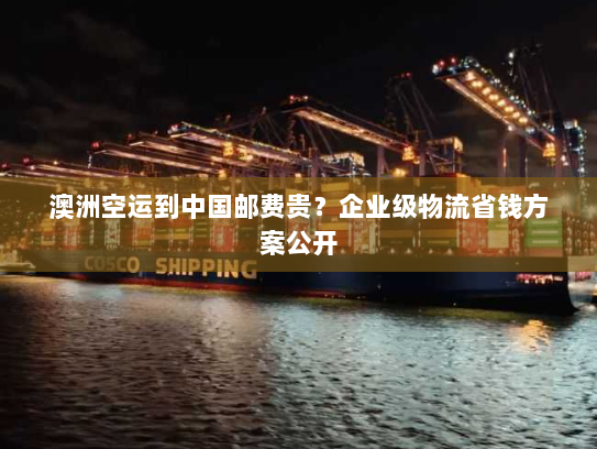 澳洲空运到中国邮费贵？企业级物流省钱方案公开