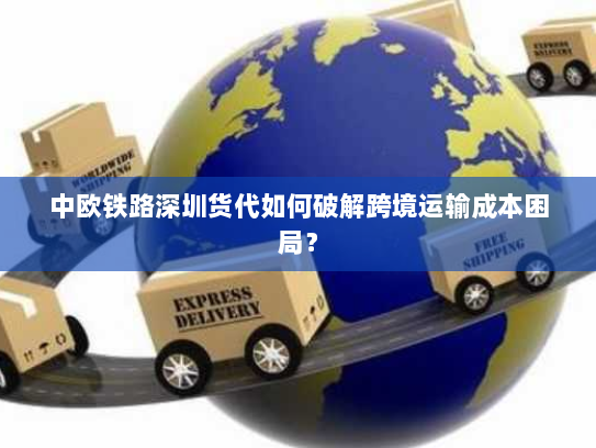 中欧铁路深圳货代如何破解跨境运输成本困局? 中欧铁路深圳货代如何破解跨境运输成本困局?