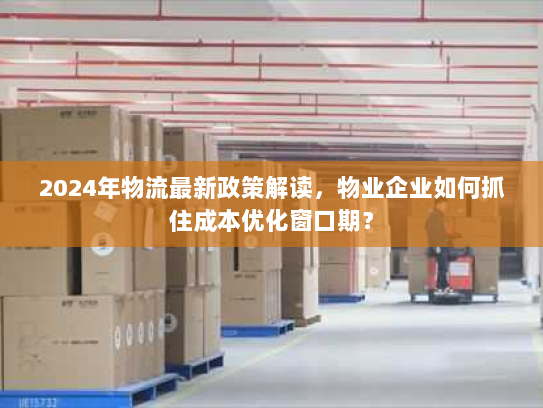 2024年物流最新政策解读,物业企业如何抓住成本优化窗口期? 2024年物流最新政策解读,物业企业如何抓住成本优化窗口期?