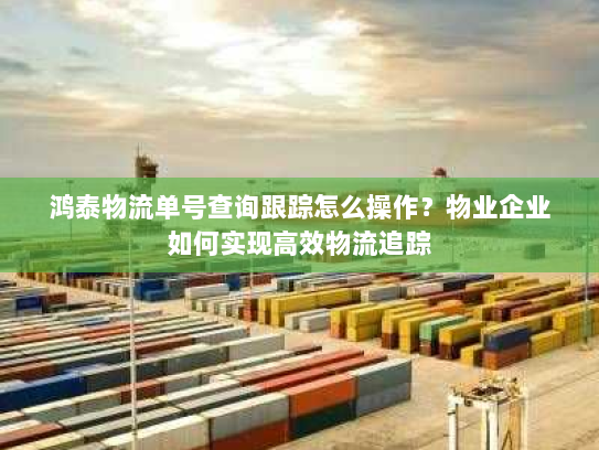 鸿泰物流单号查询跟踪怎么操作？物业企业如何实现高效物流追踪