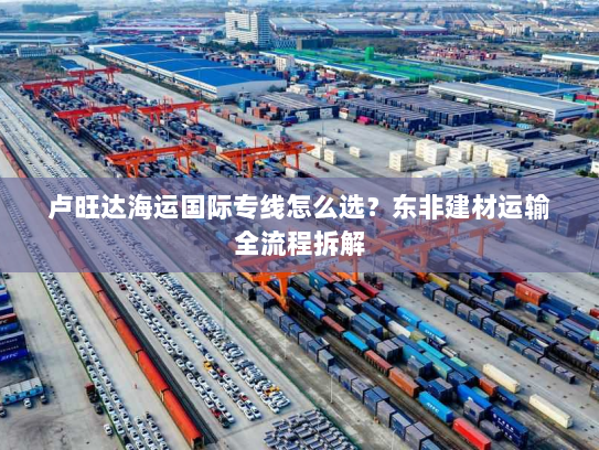 卢旺达海运国际专线怎么选?东非建材运输全流程拆解 卢旺达海运国际专线怎么选?东非建材运输全流程拆解